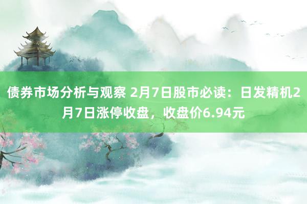 债券市场分析与观察 2月7日股市必读：日发精机2月7日涨停收盘，收盘价6.94元