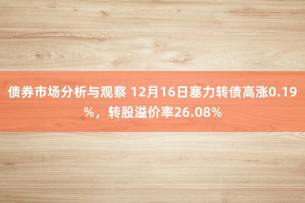 债券市场分析与观察 12月16日塞力转债高涨0.19%，转股溢价率26.08%