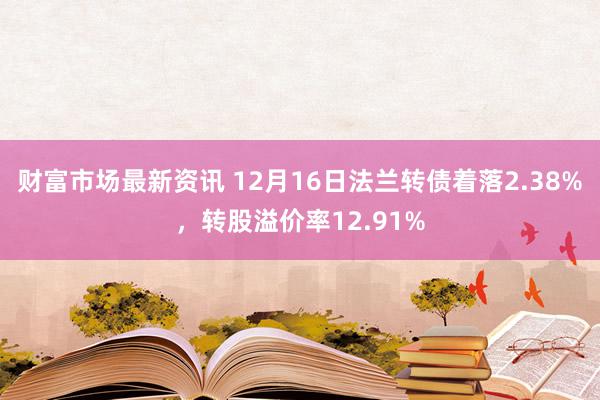 财富市场最新资讯 12月16日法兰转债着落2.38%，转股溢价率12.91%