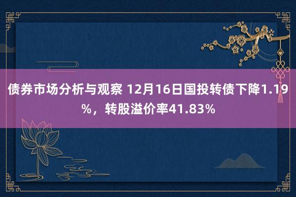 债券市场分析与观察 12月16日国投转债下降1.19%，转股溢价率41.83%