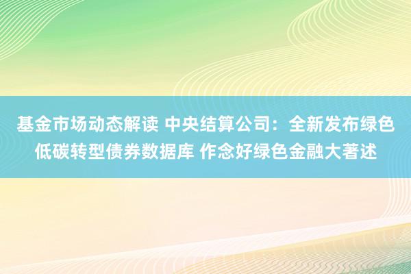 基金市场动态解读 中央结算公司：全新发布绿色低碳转型债券数据库 作念好绿色金融大著述