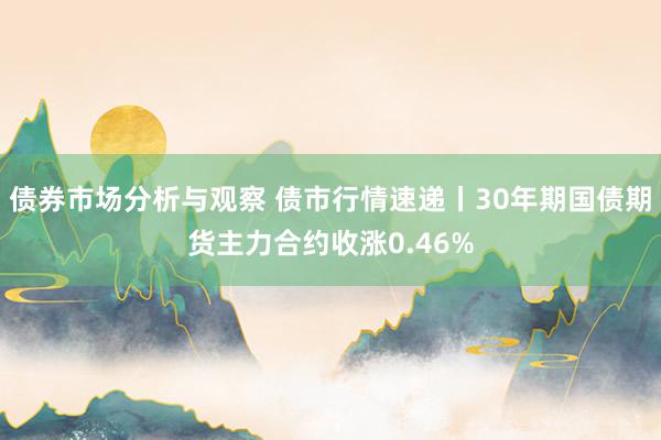 债券市场分析与观察 债市行情速递丨30年期国债期货主力合约收涨0.46%