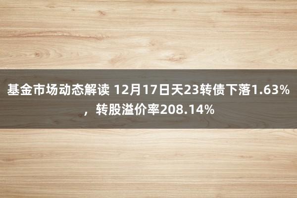 基金市场动态解读 12月17日天23转债下落1.63%，转股溢价率208.14%