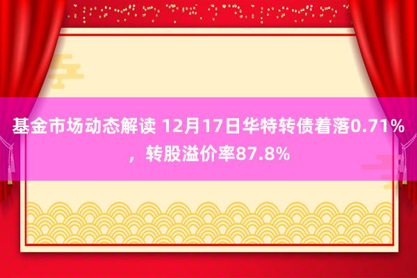 基金市场动态解读 12月17日华特转债着落0.71%，转股溢价率87.8%