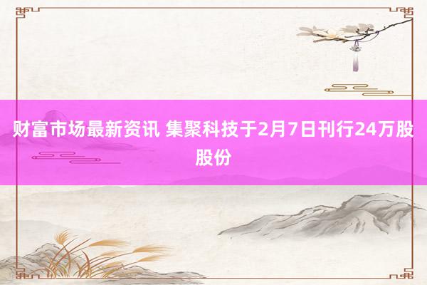 财富市场最新资讯 集聚科技于2月7日刊行24万股股份