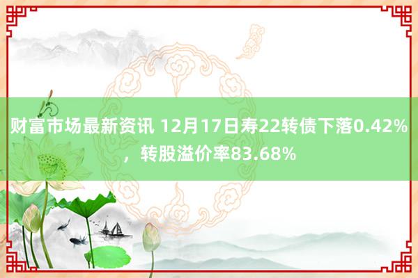 财富市场最新资讯 12月17日寿22转债下落0.42%，转股溢价率83.68%