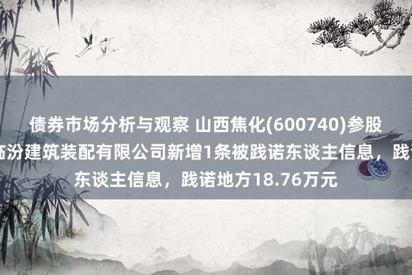 债券市场分析与观察 山西焦化(600740)参股的山西焦化集团临汾建筑装配有限公司新增1条被践诺东谈主信息，践诺地方18.76万元