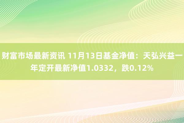 财富市场最新资讯 11月13日基金净值：天弘兴益一年定开最新净值1.0332，跌0.12%