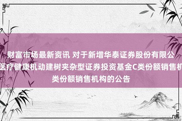 财富市场最新资讯 对于新增华泰证券股份有限公司为祥瑞医疗健康机动建树夹杂型证券投资基金C类份额销售机构的公告