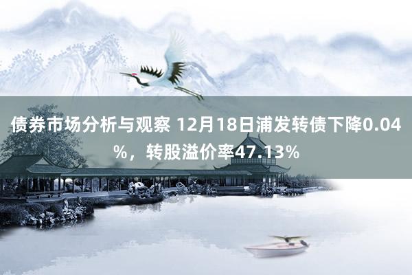 债券市场分析与观察 12月18日浦发转债下降0.04%，转股溢价率47.13%