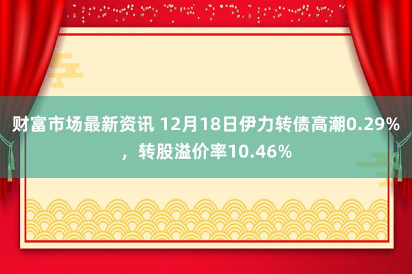 财富市场最新资讯 12月18日伊力转债高潮0.29%，转股溢价率10.46%