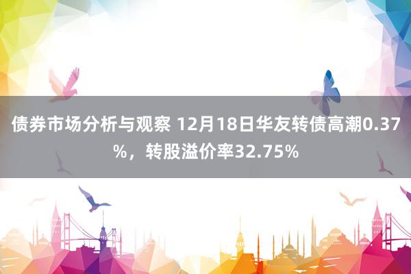 债券市场分析与观察 12月18日华友转债高潮0.37%，转股溢价率32.75%