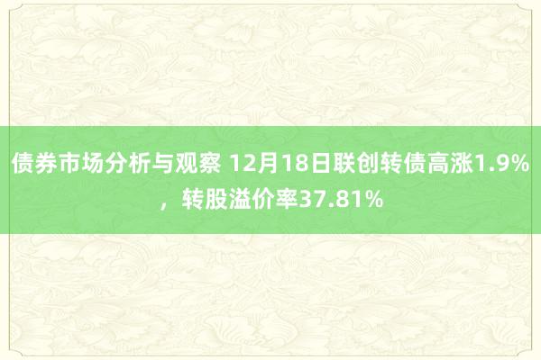 债券市场分析与观察 12月18日联创转债高涨1.9%，转股溢价率37.81%