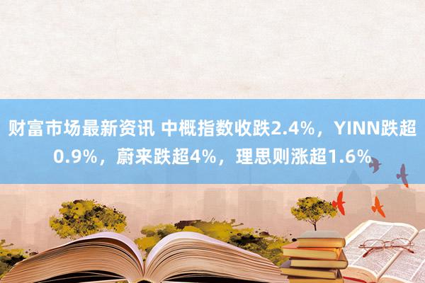 财富市场最新资讯 中概指数收跌2.4%，YINN跌超0.9%，蔚来跌超4%，理思则涨超1.6%