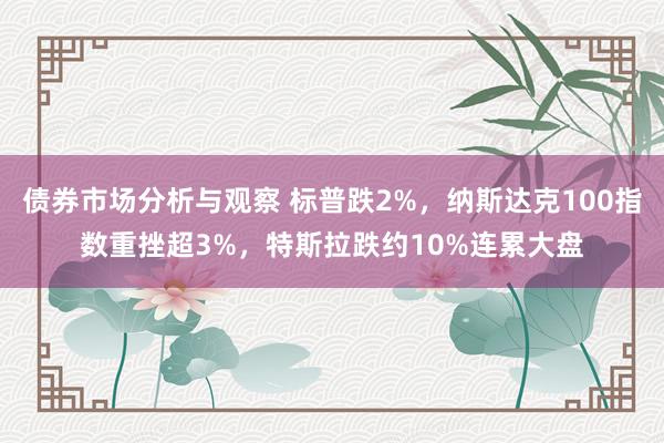 债券市场分析与观察 标普跌2%，纳斯达克100指数重挫超3%，特斯拉跌约10%连累大盘