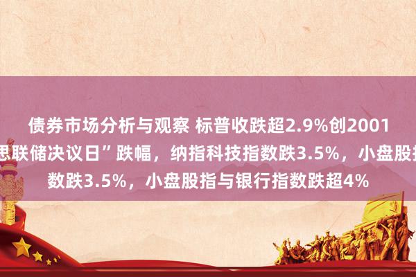 债券市场分析与观察 标普收跌超2.9%创2001年以来最大的“好意思联储决议日”跌幅，纳指科技指数跌3.5%，小盘股指与银行指数跌超4%