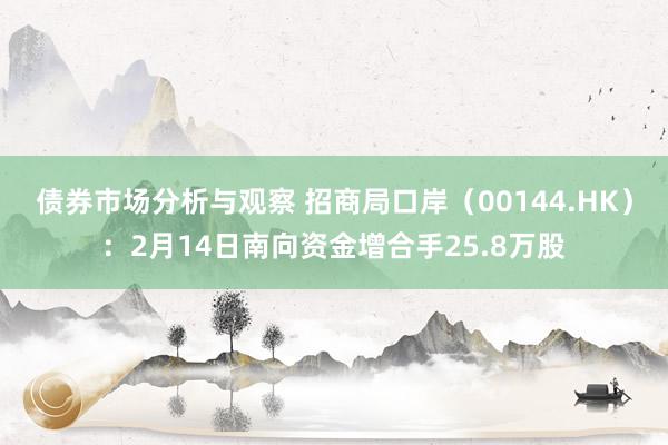 债券市场分析与观察 招商局口岸（00144.HK）：2月14日南向资金增合手25.8万股