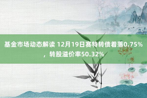 基金市场动态解读 12月19日赛特转债着落0.75%，转股溢价率50.32%