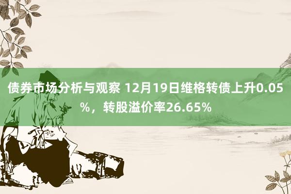 债券市场分析与观察 12月19日维格转债上升0.05%，转股溢价率26.65%