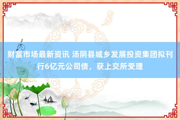 财富市场最新资讯 汤阴县城乡发展投资集团拟刊行6亿元公司债，获上交所受理