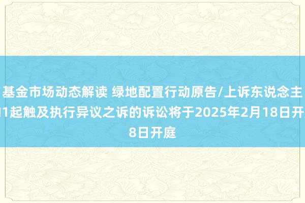 基金市场动态解读 绿地配置行动原告/上诉东说念主的1起触及执行异议之诉的诉讼将于2025年2月18日开庭