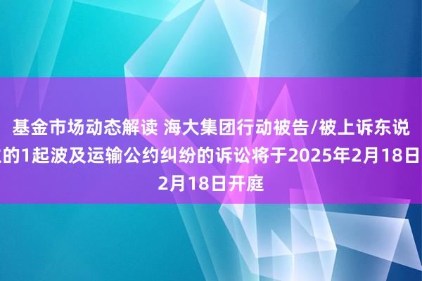 基金市场动态解读 海大集团行动被告/被上诉东说念主的1起波及运输公约纠纷的诉讼将于2025年2月18日开庭