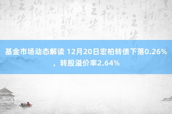 基金市场动态解读 12月20日宏柏转债下落0.26%，转股溢价率2.64%