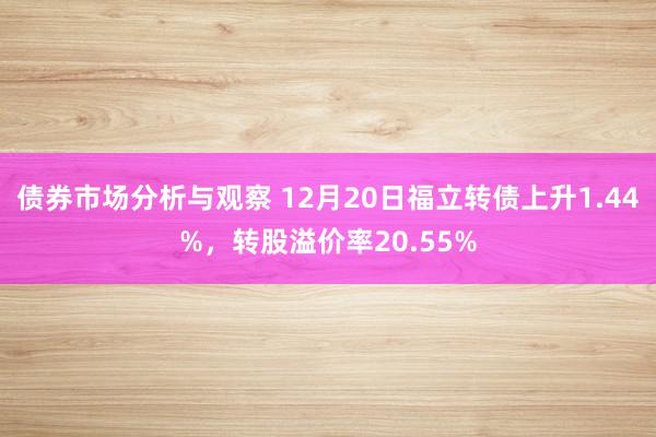 债券市场分析与观察 12月20日福立转债上升1.44%，转股溢价率20.55%