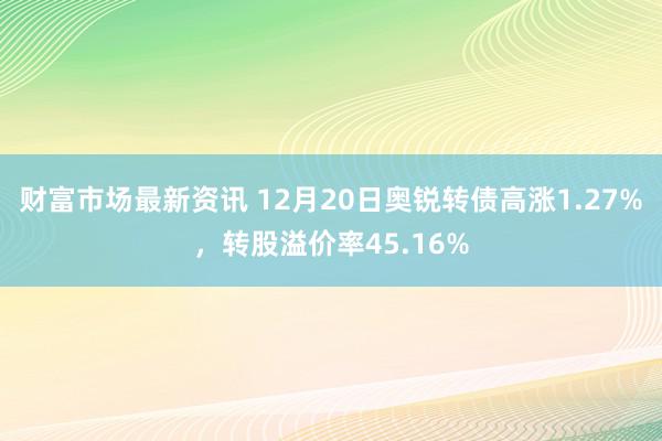 财富市场最新资讯 12月20日奥锐转债高涨1.27%，转股溢价率45.16%