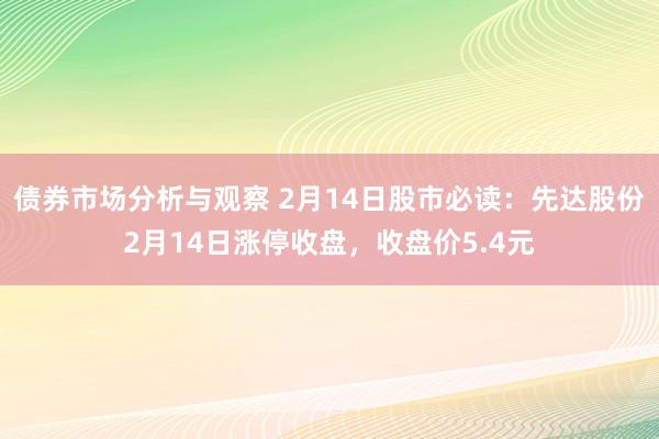 债券市场分析与观察 2月14日股市必读：先达股份2月14日涨停收盘，收盘价5.4元