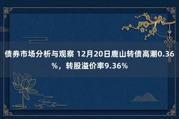 债券市场分析与观察 12月20日鹿山转债高潮0.36%，转股溢价率9.36%