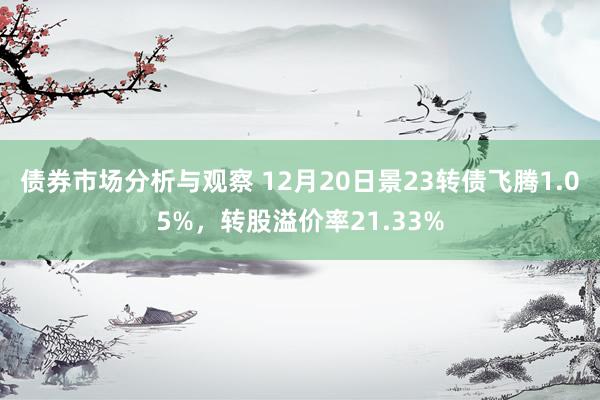 债券市场分析与观察 12月20日景23转债飞腾1.05%，转股溢价率21.33%