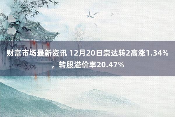 财富市场最新资讯 12月20日崇达转2高涨1.34%，转股溢价率20.47%