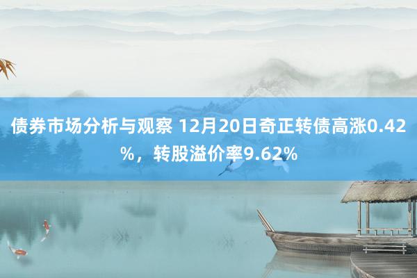 债券市场分析与观察 12月20日奇正转债高涨0.42%，转股溢价率9.62%