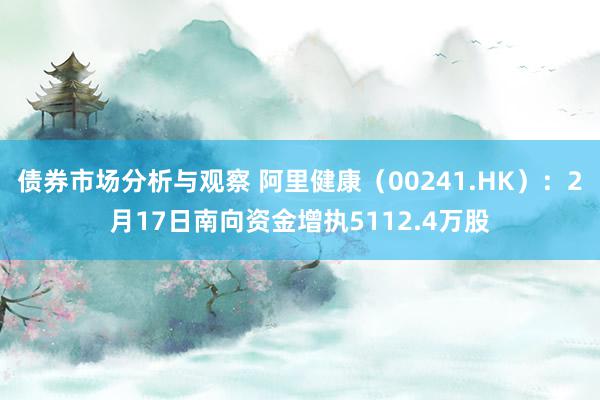 债券市场分析与观察 阿里健康（00241.HK）：2月17日南向资金增执5112.4万股