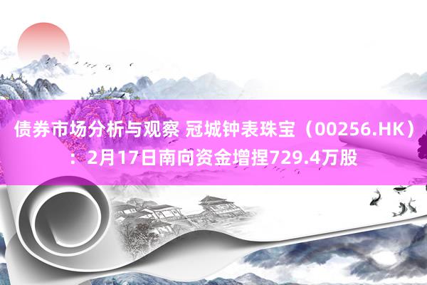 债券市场分析与观察 冠城钟表珠宝（00256.HK）：2月17日南向资金增捏729.4万股