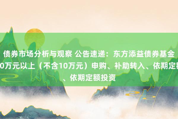 债券市场分析与观察 公告速递：东方添益债券基金暂停10万元以上（不含10万元）申购、补助转入、依期定额投资