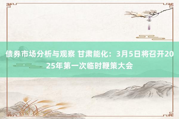 债券市场分析与观察 甘肃能化：3月5日将召开2025年第一次临时鞭策大会