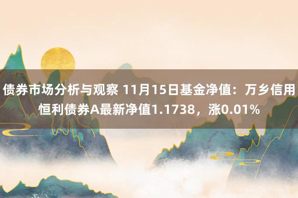 债券市场分析与观察 11月15日基金净值：万乡信用恒利债券A最新净值1.1738，涨0.01%