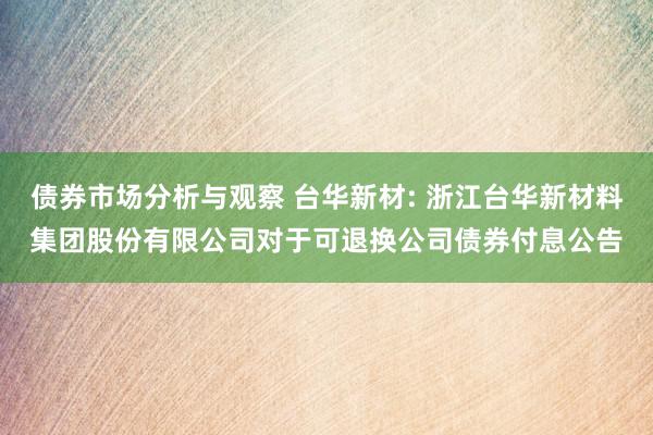 债券市场分析与观察 台华新材: 浙江台华新材料集团股份有限公司对于可退换公司债券付息公告