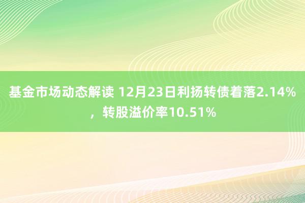 基金市场动态解读 12月23日利扬转债着落2.14%，转股溢价率10.51%