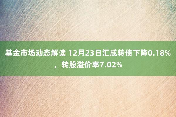 基金市场动态解读 12月23日汇成转债下降0.18%，转股溢价率7.02%