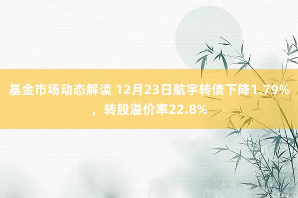 基金市场动态解读 12月23日航宇转债下降1.79%，转股溢价率22.8%