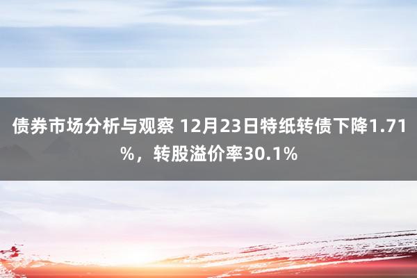 债券市场分析与观察 12月23日特纸转债下降1.71%，转股溢价率30.1%