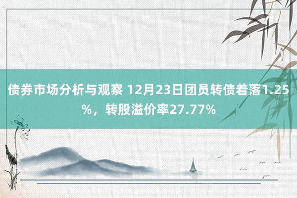 债券市场分析与观察 12月23日团员转债着落1.25%，转股溢价率27.77%