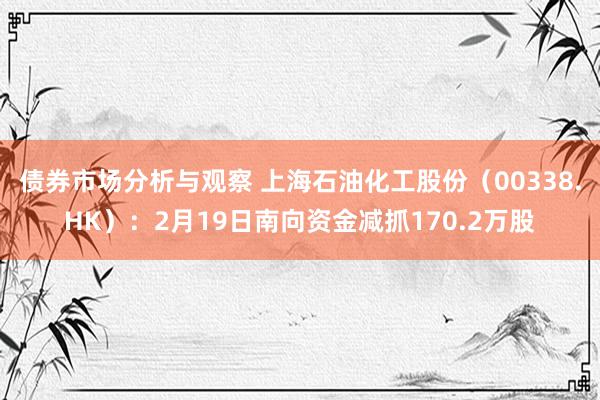 债券市场分析与观察 上海石油化工股份（00338.HK）：2月19日南向资金减抓170.2万股