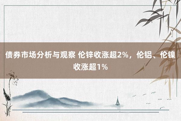 债券市场分析与观察 伦锌收涨超2%，伦铝、伦镍收涨超1%