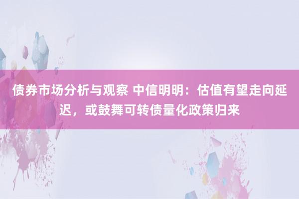 债券市场分析与观察 中信明明：估值有望走向延迟，或鼓舞可转债量化政策归来