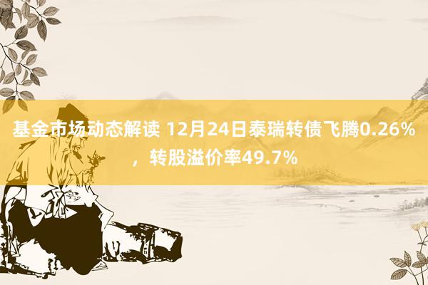 基金市场动态解读 12月24日泰瑞转债飞腾0.26%，转股溢价率49.7%