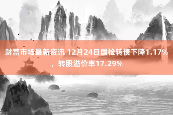 财富市场最新资讯 12月24日国检转债下降1.17%，转股溢价率17.29%